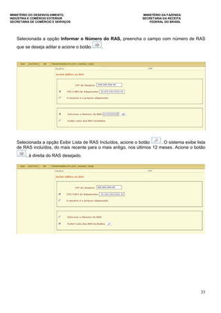 MINISTÉRIO DO DESENVOLVIMENTO, MINISTÉRIO DA FAZENDA
INDÚSTRIA E COMÉRCIO EXTERIOR SECRETARIA DA RECEITA
SECRETARIA DE COMÉRCIO E SERVIÇOS FEDERAL DO BRASIL
33
Selecionada a opção Informar o Número do RAS, preencha o campo com número de RAS
que se deseja aditar e acione o botão .
Selecionada a opção Exibir Lista de RAS Incluídos, acione o botão . O sistema exibe lista
de RAS incluídos, do mais recente para o mais antigo, nos últimos 12 meses. Acione o botão
, à direita do RAS desejado.
 