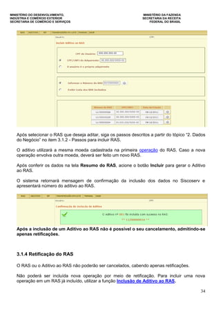 MINISTÉRIO DO DESENVOLVIMENTO, MINISTÉRIO DA FAZENDA
INDÚSTRIA E COMÉRCIO EXTERIOR SECRETARIA DA RECEITA
SECRETARIA DE COMÉRCIO E SERVIÇOS FEDERAL DO BRASIL
34
Após selecionar o RAS que deseja aditar, siga os passos descritos a partir do tópico “2. Dados
do Negócio” no item 3.1.2 - Passos para incluir RAS.
O aditivo utilizará a mesma moeda cadastrada na primeira operação do RAS. Caso a nova
operação envolva outra moeda, deverá ser feito um novo RAS.
Após conferir os dados na tela Resumo do RAS, acione o botão Incluir para gerar o Aditivo
ao RAS.
O sistema retornará mensagem de confirmação da inclusão dos dados no Siscoserv e
apresentará número do aditivo ao RAS.
Após a inclusão de um Aditivo ao RAS não é possível o seu cancelamento, admitindo-se
apenas retificações.
3.1.4 Retificação do RAS
O RAS ou o Aditivo ao RAS não poderão ser cancelados, cabendo apenas retificações.
Não poderá ser incluída nova operação por meio de retificação. Para incluir uma nova
operação em um RAS já incluído, utilizar a função Inclusão de Aditivo ao RAS.
 