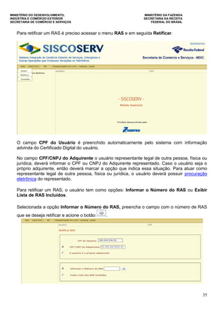 MINISTÉRIO DO DESENVOLVIMENTO, MINISTÉRIO DA FAZENDA
INDÚSTRIA E COMÉRCIO EXTERIOR SECRETARIA DA RECEITA
SECRETARIA DE COMÉRCIO E SERVIÇOS FEDERAL DO BRASIL
35
Para retificar um RAS é preciso acessar o menu RAS e em seguida Retificar.
O campo CPF do Usuário é preenchido automaticamente pelo sistema com informação
advinda do Certificado Digital do usuário.
No campo CPF/CNPJ do Adquirente o usuário representante legal de outra pessoa, física ou
jurídica, deverá informar o CPF ou CNPJ do Adquirente representado. Caso o usuário seja o
próprio adquirente, então deverá marcar a opção que indica essa situação. Para atuar como
representante legal de outra pessoa, física ou jurídica, o usuário deverá possuir procuração
eletrônica do representado.
Para retificar um RAS, o usuário tem como opções: Informar o Número do RAS ou Exibir
Lista de RAS Incluídos.
Selecionada a opção Informar o Número do RAS, preencha o campo com o número de RAS
que se deseja retificar e acione o botão .
 