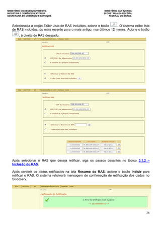 MINISTÉRIO DO DESENVOLVIMENTO, MINISTÉRIO DA FAZENDA
INDÚSTRIA E COMÉRCIO EXTERIOR SECRETARIA DA RECEITA
SECRETARIA DE COMÉRCIO E SERVIÇOS FEDERAL DO BRASIL
36
Selecionada a opção Exibir Lista de RAS Incluídos, acione o botão . O sistema exibe lista
de RAS incluídos, do mais recente para o mais antigo, nos últimos 12 meses. Acione o botão
, à direita do RAS desejado.
Após selecionar o RAS que deseja retificar, siga os passos descritos no tópico 3.1.2 –
Inclusão do RAS.
Após conferir os dados retificados na tela Resumo do RAS, acione o botão Incluir para
retificar o RAS. O sistema retornará mensagem de confirmação de retificação dos dados no
Siscoserv.
 
