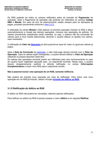 MINISTÉRIO DO DESENVOLVIMENTO, MINISTÉRIO DA FAZENDA
INDÚSTRIA E COMÉRCIO EXTERIOR SECRETARIA DA RECEITA
SECRETARIA DE COMÉRCIO E SERVIÇOS FEDERAL DO BRASIL
37
Os RAS poderão ter todos os campos retificados antes da inclusão de Pagamento da
operação. Após o Pagamento da operação não poderão ser retificados os campos Código
NBS e Moeda. Em caso de erro de preenchimento nestes campos para as operações já
pagas, proceder previamente conforme o item 3.2.3.
A retificação do campo Moeda é feita apenas na primeira operação inserida no RAS e altera
automaticamente a moeda das demais operações, inclusive das operações de aditivos. Os
valores previamente cadastrados serão mantidos, ou seja, o sistema não faz conversão de
valores para a nova moeda selecionada, devendo o usuário efetuar os ajustes nos valores,
caso necessário.
A retificação do Valor da Operação só será possível se esse for maior ou igual aos valores já
pagos.
Após a Data de Conclusão da operação, o valor total pago deverá coincidir com o Valor da
Operação. Caso os valores sejam divergentes, o usuário deverá retificar o Valor da Operação
utilizando os passos descritos neste item.
Os valores das operações somente podem ser retificados para zero exclusivamente no caso
do usuário haver registrado operação para um adquirente incorreto. Nesse caso, o usuário
deverá obrigatoriamente justificar a referida retificação no campo Informações
Complementares e inserir novo RAS para o adquirente correto.
Não é possível excluir uma operação de um RAS, somente retificá-la.
Não poderá ser incluída nova operação por meio de retificação. Para incluir uma nova
operação em um RAS já incluído, utilizar a função Inclusão de Aditivo ao RAS..
3.1.5 Retificação do Aditivo ao RAS
O aditivo ao RAS não poderá ser cancelado, cabendo apenas retificações.
Para retificar um aditivo ao RAS é preciso acessar o menu Aditivo e em seguida Retificar.
 