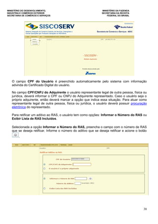 MINISTÉRIO DO DESENVOLVIMENTO, MINISTÉRIO DA FAZENDA
INDÚSTRIA E COMÉRCIO EXTERIOR SECRETARIA DA RECEITA
SECRETARIA DE COMÉRCIO E SERVIÇOS FEDERAL DO BRASIL
38
O campo CPF do Usuário é preenchido automaticamente pelo sistema com informação
advinda do Certificado Digital do usuário.
No campo CPF/CNPJ do Adquirente o usuário representante legal de outra pessoa, física ou
jurídica, deverá informar o CPF ou CNPJ do Adquirente representado. Caso o usuário seja o
próprio adquirente, então deverá marcar a opção que indica essa situação. Para atuar como
representante legal de outra pessoa, física ou jurídica, o usuário deverá possuir procuração
eletrônica do representado.
Para retificar um aditivo ao RAS, o usuário tem como opções: Informar o Número do RAS ou
Exibir Lista de RAS Incluídos.
Selecionada a opção Informar o Número do RAS, preencha o campo com o número de RAS
que se deseja retificar. Informe o número do aditivo que se deseja retificar e acione o botão
.
 