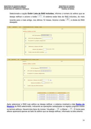 MINISTÉRIO DO DESENVOLVIMENTO, MINISTÉRIO DA FAZENDA
INDÚSTRIA E COMÉRCIO EXTERIOR SECRETARIA DA RECEITA
SECRETARIA DE COMÉRCIO E SERVIÇOS FEDERAL DO BRASIL
39
Selecionada a opção Exibir Lista de RAS Incluídos, informe o número do aditivo que se
deseja retificar e acione o botão . O sistema exibe lista de RAS incluídos, do mais
recente para o mais antigo, nos últimos 12 meses. Acione o botão , à direita do RAS
desejado.
Após selecionar o RAS cujo aditivo se deseja retificar, o sistema mostrará a tela Dados do
Negócio do RAS selecionado, indicando as operações cadastradas no registro original e todos
os termos aditivos. Haverá dois tipos de ícones: Visualizar - e Alterar - . O ícone para
alterar aparecerá apenas ao lado do aditivo que se deseja retificar, informado na tela anterior.
 