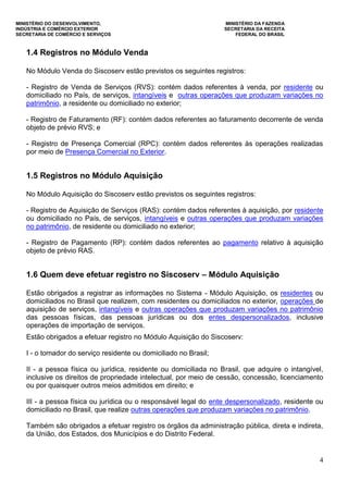 MINISTÉRIO DO DESENVOLVIMENTO, MINISTÉRIO DA FAZENDA
INDÚSTRIA E COMÉRCIO EXTERIOR SECRETARIA DA RECEITA
SECRETARIA DE COMÉRCIO E SERVIÇOS FEDERAL DO BRASIL
4
1.4 Registros no Módulo Venda
No Módulo Venda do Siscoserv estão previstos os seguintes registros:
- Registro de Venda de Serviços (RVS): contém dados referentes à venda, por residente ou
domiciliado no País, de serviços, intangíveis e outras operações que produzam variações no
patrimônio, a residente ou domiciliado no exterior;
- Registro de Faturamento (RF): contém dados referentes ao faturamento decorrente de venda
objeto de prévio RVS; e
- Registro de Presença Comercial (RPC): contém dados referentes às operações realizadas
por meio de Presença Comercial no Exterior.
1.5 Registros no Módulo Aquisição
No Módulo Aquisição do Siscoserv estão previstos os seguintes registros:
- Registro de Aquisição de Serviços (RAS): contém dados referentes à aquisição, por residente
ou domiciliado no País, de serviços, intangíveis e outras operações que produzam variações
no patrimônio, de residente ou domiciliado no exterior;
- Registro de Pagamento (RP): contém dados referentes ao pagamento relativo à aquisição
objeto de prévio RAS.
1.6 Quem deve efetuar registro no Siscoserv – Módulo Aquisição
Estão obrigados a registrar as informações no Sistema - Módulo Aquisição, os residentes ou
domiciliados no Brasil que realizem, com residentes ou domiciliados no exterior, operações de
aquisição de serviços, intangíveis e outras operações que produzam variações no patrimônio
das pessoas físicas, das pessoas jurídicas ou dos entes despersonalizados, inclusive
operações de importação de serviços.
Estão obrigados a efetuar registro no Módulo Aquisição do Siscoserv:
I - o tomador do serviço residente ou domiciliado no Brasil;
II - a pessoa física ou jurídica, residente ou domiciliada no Brasil, que adquire o intangível,
inclusive os direitos de propriedade intelectual, por meio de cessão, concessão, licenciamento
ou por quaisquer outros meios admitidos em direito; e
III - a pessoa física ou jurídica ou o responsável legal do ente despersonalizado, residente ou
domiciliado no Brasil, que realize outras operações que produzam variações no patrimônio.
Também são obrigados a efetuar registro os órgãos da administração pública, direta e indireta,
da União, dos Estados, dos Municípios e do Distrito Federal.
 