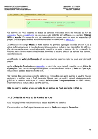 MINISTÉRIO DO DESENVOLVIMENTO, MINISTÉRIO DA FAZENDA
INDÚSTRIA E COMÉRCIO EXTERIOR SECRETARIA DA RECEITA
SECRETARIA DE COMÉRCIO E SERVIÇOS FEDERAL DO BRASIL
41
Os aditivos ao RAS poderão ter todos os campos retificados antes da inclusão do RP da
operação. Após o pagamento da operação não poderão ser retificados os campos Código
NBS e Moeda. Em caso de erro de preenchimento nestes campos para as operações já
pagas, proceder previamente ao cancelamento do RP conforme o item 3.2.3.
A retificação do campo Moeda é feita apenas na primeira operação inserida em um RAS e
altera automaticamente a moeda das demais operações, inclusive das operações de aditivos.
Os valores previamente cadastrados serão mantidos, ou seja, o sistema não faz conversão de
valores para a nova moeda selecionada, devendo o usuário efetuar os ajustes nos valores,
caso necessário.
A retificação do Valor da Operação só será possível se esse for maior ou igual aos valores já
pagos.
Após a Data de Conclusão da operação, o valor total pago deverá coincidir com o Valor da
Operação. Caso os valores sejam divergentes, o usuário deverá retificar o Valor da Operação
utilizando os passos descritos neste item.
Os valores das operações somente podem ser retificados para zero quando o usuário houver
registrado o aditivo para o RAS incorreto. Nesse caso, o usuário deverá obrigatoriamente
justificar a referida retificação no campo Informações Complementares do RAS aditado
incorretamente e incluir aditivo ao RAS correto.
Não é possível excluir uma operação de um aditivo ao RAS, somente retificá-la.
3.1.6 Consulta ao RAS ou ao Aditivo ao RAS
Esta função permite efetuar consulta a dados dos RAS no sistema.
Para consultar um RAS é preciso acessar o menu RAS e em seguida Consultar.
 