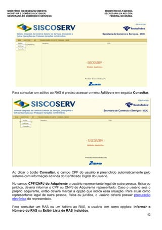 MINISTÉRIO DO DESENVOLVIMENTO, MINISTÉRIO DA FAZENDA
INDÚSTRIA E COMÉRCIO EXTERIOR SECRETARIA DA RECEITA
SECRETARIA DE COMÉRCIO E SERVIÇOS FEDERAL DO BRASIL
42
Para consultar um aditivo ao RAS é preciso acessar o menu Aditivo e em seguida Consultar.
Ao clicar o botão Consultar, o campo CPF do usuário é preenchido automaticamente pelo
sistema com informação advinda do Certificado Digital do usuário.
No campo CPF/CNPJ do Adquirente o usuário representante legal de outra pessoa, física ou
jurídica, deverá informar o CPF ou CNPJ do Adquirente representado. Caso o usuário seja o
próprio adquirente, então deverá marcar a opção que indica essa situação. Para atuar como
representante legal de outra pessoa, física ou jurídica, o usuário deverá possuir procuração
eletrônica do representado.
Para consultar um RAS ou um Aditivo ao RAS, o usuário tem como opções: Informar o
Número do RAS ou Exibir Lista de RAS Incluídos.
 