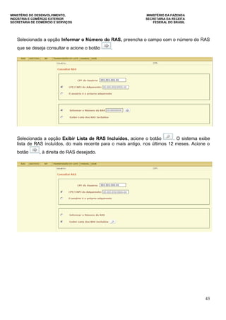 MINISTÉRIO DO DESENVOLVIMENTO, MINISTÉRIO DA FAZENDA
INDÚSTRIA E COMÉRCIO EXTERIOR SECRETARIA DA RECEITA
SECRETARIA DE COMÉRCIO E SERVIÇOS FEDERAL DO BRASIL
43
Selecionada a opção Informar o Número do RAS, preencha o campo com o número do RAS
que se deseja consultar e acione o botão .
Selecionada a opção Exibir Lista de RAS Incluídos, acione o botão . O sistema exibe
lista de RAS incluídos, do mais recente para o mais antigo, nos últimos 12 meses. Acione o
botão , à direita do RAS desejado.
 