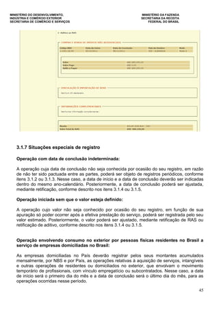 MINISTÉRIO DO DESENVOLVIMENTO, MINISTÉRIO DA FAZENDA
INDÚSTRIA E COMÉRCIO EXTERIOR SECRETARIA DA RECEITA
SECRETARIA DE COMÉRCIO E SERVIÇOS FEDERAL DO BRASIL
45
3.1.7 Situações especiais de registro
Operação com data de conclusão indeterminada:
A operação cuja data de conclusão não seja conhecida por ocasião do seu registro, em razão
de não ter sido pactuada entre as partes, poderá ser objeto de registros periódicos, conforme
itens 3.1.2 ou 3.1.3. Nesse caso, a data de início e a data de conclusão deverão ser indicadas
dentro do mesmo ano-calendário. Posteriormente, a data de conclusão poderá ser ajustada,
mediante retificação, conforme descrito nos itens 3.1.4 ou 3.1.5.
Operação iniciada sem que o valor esteja definido:
A operação cujo valor não seja conhecido por ocasião do seu registro, em função de sua
apuração só poder ocorrer após a efetiva prestação do serviço, poderá ser registrada pelo seu
valor estimado. Posteriormente, o valor poderá ser ajustado, mediante retificação de RAS ou
retificação de aditivo, conforme descrito nos itens 3.1.4 ou 3.1.5.
Operação envolvendo consumo no exterior por pessoas físicas residentes no Brasil a
serviço de empresas domiciliadas no Brasil:
As empresas domiciliadas no País deverão registrar pelos seus montantes acumulados
mensalmente, por NBS e por País, as operações relativas à aquisição de serviços, intangíveis
e outras operações de residentes ou domiciliados no exterior, que envolvam o movimento
temporário de profissionais, com vínculo empregatício ou subcontratados. Nesse caso, a data
de início será o primeiro dia do mês e a data de conclusão será o último dia do mês, para as
operações ocorridas nesse período.
 