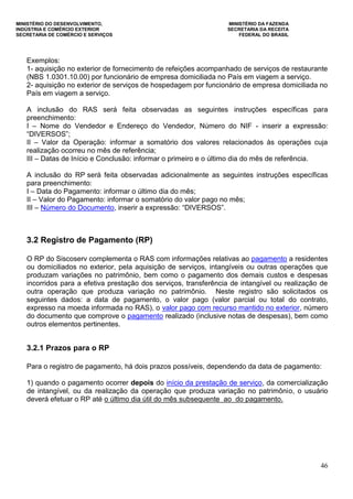MINISTÉRIO DO DESENVOLVIMENTO, MINISTÉRIO DA FAZENDA
INDÚSTRIA E COMÉRCIO EXTERIOR SECRETARIA DA RECEITA
SECRETARIA DE COMÉRCIO E SERVIÇOS FEDERAL DO BRASIL
46
Exemplos:
1- aquisição no exterior de fornecimento de refeições acompanhado de serviços de restaurante
(NBS 1.0301.10.00) por funcionário de empresa domiciliada no País em viagem a serviço.
2- aquisição no exterior de serviços de hospedagem por funcionário de empresa domiciliada no
País em viagem a serviço.
A inclusão do RAS será feita observadas as seguintes instruções específicas para
preenchimento:
I – Nome do Vendedor e Endereço do Vendedor, Número do NIF - inserir a expressão:
“DIVERSOS”;
II – Valor da Operação: informar a somatório dos valores relacionados às operações cuja
realização ocorreu no mês de referência;
III – Datas de Início e Conclusão: informar o primeiro e o último dia do mês de referência.
A inclusão do RP será feita observadas adicionalmente as seguintes instruções específicas
para preenchimento:
I – Data do Pagamento: informar o último dia do mês;
II – Valor do Pagamento: informar o somatório do valor pago no mês;
III – Número do Documento, inserir a expressão: “DIVERSOS”.
3.2 Registro de Pagamento (RP)
O RP do Siscoserv complementa o RAS com informações relativas ao pagamento a residentes
ou domiciliados no exterior, pela aquisição de serviços, intangíveis ou outras operações que
produzam variações no patrimônio, bem como o pagamento dos demais custos e despesas
incorridos para a efetiva prestação dos serviços, transferência de intangível ou realização de
outra operação que produza variação no patrimônio. Neste registro são solicitados os
seguintes dados: a data de pagamento, o valor pago (valor parcial ou total do contrato,
expresso na moeda informada no RAS), o valor pago com recurso mantido no exterior, número
do documento que comprove o pagamento realizado (inclusive notas de despesas), bem como
outros elementos pertinentes.
3.2.1 Prazos para o RP
Para o registro de pagamento, há dois prazos possíveis, dependendo da data de pagamento:
1) quando o pagamento ocorrer depois do início da prestação de serviço, da comercialização
de intangível, ou da realização da operação que produza variação no patrimônio, o usuário
deverá efetuar o RP até o último dia útil do mês subsequente ao do pagamento.
 