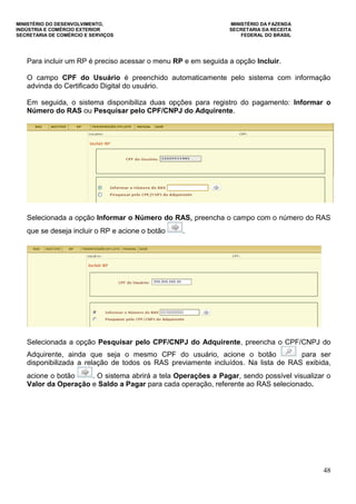 MINISTÉRIO DO DESENVOLVIMENTO, MINISTÉRIO DA FAZENDA
INDÚSTRIA E COMÉRCIO EXTERIOR SECRETARIA DA RECEITA
SECRETARIA DE COMÉRCIO E SERVIÇOS FEDERAL DO BRASIL
48
Para incluir um RP é preciso acessar o menu RP e em seguida a opção Incluir.
O campo CPF do Usuário é preenchido automaticamente pelo sistema com informação
advinda do Certificado Digital do usuário.
Em seguida, o sistema disponibiliza duas opções para registro do pagamento: Informar o
Número do RAS ou Pesquisar pelo CPF/CNPJ do Adquirente.
Selecionada a opção Informar o Número do RAS, preencha o campo com o número do RAS
que se deseja incluir o RP e acione o botão .
Selecionada a opção Pesquisar pelo CPF/CNPJ do Adquirente, preencha o CPF/CNPJ do
Adquirente, ainda que seja o mesmo CPF do usuário, acione o botão para ser
disponibilizada a relação de todos os RAS previamente incluídos. Na lista de RAS exibida,
acione o botão . O sistema abrirá a tela Operações a Pagar, sendo possível visualizar o
Valor da Operação e Saldo a Pagar para cada operação, referente ao RAS selecionado.
 