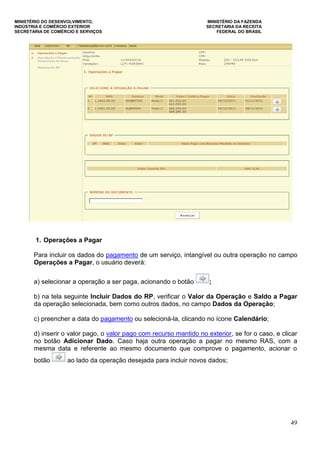 MINISTÉRIO DO DESENVOLVIMENTO, MINISTÉRIO DA FAZENDA
INDÚSTRIA E COMÉRCIO EXTERIOR SECRETARIA DA RECEITA
SECRETARIA DE COMÉRCIO E SERVIÇOS FEDERAL DO BRASIL
49
1. Operações a Pagar
Para incluir os dados do pagamento de um serviço, intangível ou outra operação no campo
Operações a Pagar, o usuário deverá:
a) selecionar a operação a ser paga, acionando o botão ;
b) na tela seguinte Incluir Dados do RP, verificar o Valor da Operação e Saldo a Pagar
da operação selecionada, bem como outros dados, no campo Dados da Operação;
c) preencher a data do pagamento ou selecioná-la, clicando no ícone Calendário;
d) inserir o valor pago, o valor pago com recurso mantido no exterior, se for o caso, e clicar
no botão Adicionar Dado. Caso haja outra operação a pagar no mesmo RAS, com a
mesma data e referente ao mesmo documento que comprove o pagamento, acionar o
botão ao lado da operação desejada para incluir novos dados;
 