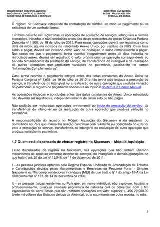 MINISTÉRIO DO DESENVOLVIMENTO, MINISTÉRIO DA FAZENDA
INDÚSTRIA E COMÉRCIO EXTERIOR SECRETARIA DA RECEITA
SECRETARIA DE COMÉRCIO E SERVIÇOS FEDERAL DO BRASIL
5
O registro no Siscoserv independe da contratação de câmbio, do meio de pagamento ou da
existência de um contrato formal.
Também deverão ser registradas as operações de aquisição de serviços, intangíveis e demais
operações, iniciadas e não concluídas antes das datas constantes do Anexo Único da Portaria
Conjunta nº 1.908, de 19 de julho de 2012. Para essas operações deverá ser registrada como
data de início, aquela indicada no retrocitado Anexo Único, por capítulo da NBS. Caso haja
saldo a pagar, deverá ser indicado como valor da operação, o saldo remanescente a pagar.
Nos casos em que o pagamento tenha ocorrido integralmente antes da data indicada no
retrocitado anexo, deverá ser registrado o valor proporcional da operação correspondente ao
período remanescente da prestação do serviço, da transferência do intangível e da realização
de outras operações que produzam variações no patrimônio, justificando no campo
“Informações Complementares”.
Caso tenha ocorrido o pagamento integral antes das datas constantes do Anexo Único da
Portaria Conjunta nº 1.908, de 19 de julho de 2012, e não tenha sido iniciada a prestação do
serviço, a transferência do intangível ou a realização de outra operação que produza variação
no patrimônio, o registro de pagamento obedecerá ao tópico 2 do item 3.2.1 deste Manual.
As operações iniciadas e concluídas antes das datas constantes do Anexo Único retrocitado
não deverão ser registradas, independentemente de terem sido ou não pagas.
Não poderão ser registradas operações previamente ao início da prestação do serviço, da
transferência do intangível ou da realização de outra operação que produza variação no
patrimônio.
A responsabilidade do registro no Módulo Aquisição do Siscoserv é do residente ou
domiciliado no País que mantenha relação contratual com residente ou domiciliado no exterior
para a prestação de serviço, transferência de intangível ou realização de outra operação que
produza variação no patrimônio.
1.7 Quem está dispensado de efetuar registro no Siscoserv – Módulo Aquisição
Estão dispensadas do registro no Siscoserv, nas operações que não tenham utilizado
mecanismos de apoio ao comércio exterior de serviços, de intangíveis e demais operações de
que trata o art. 26 da Lei nº 12.546, de 14 de dezembro de 2011:
I – as pessoas jurídicas optantes pelo Regime Especial Unificado de Arrecadação de Tributos
e Contribuições devidos pelas Microempresas e Empresas de Pequeno Porte – Simples
Nacional e os Microempreendedores Individuais (MEI) de que trata o §1o
do artigo 18-A da Lei
Complementar no
123, de 14 de dezembro de 2006;
II – as pessoas físicas residentes no País que, em nome individual, não explorem, habitual e
profissionalmente, qualquer atividade econômica de natureza civil ou comercial, com o fim
especulativo de lucro, desde que não realizem operações em valor superior a US$ 20,000.00
(vinte mil dólares dos Estados Unidos da América), ou o equivalente em outra moeda, no mês.
 