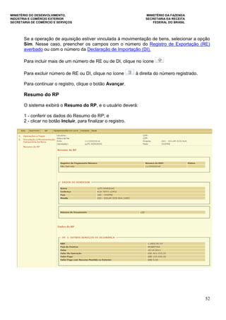 MINISTÉRIO DO DESENVOLVIMENTO, MINISTÉRIO DA FAZENDA
INDÚSTRIA E COMÉRCIO EXTERIOR SECRETARIA DA RECEITA
SECRETARIA DE COMÉRCIO E SERVIÇOS FEDERAL DO BRASIL
52
Se a operação de aquisição estiver vinculada à movimentação de bens, selecionar a opção
Sim. Nesse caso, preencher os campos com o número do Registro de Exportação (RE)
averbado ou com o número da Declaração de Importação (DI).
Para incluir mais de um número de RE ou de DI, clique no ícone
Para excluir número de RE ou DI, clique no ícone à direita do número registrado.
Para continuar o registro, clique o botão Avançar.
Resumo do RP
O sistema exibirá o Resumo do RP, e o usuário deverá:
1 - conferir os dados do Resumo do RP; e
2 - clicar no botão Incluir, para finalizar o registro.
 