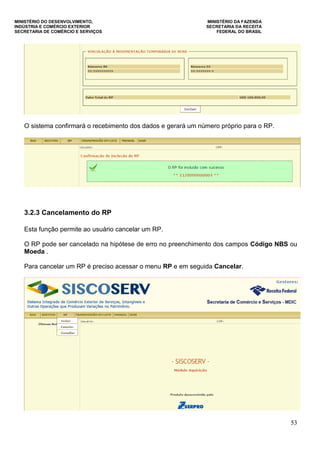 MINISTÉRIO DO DESENVOLVIMENTO, MINISTÉRIO DA FAZENDA
INDÚSTRIA E COMÉRCIO EXTERIOR SECRETARIA DA RECEITA
SECRETARIA DE COMÉRCIO E SERVIÇOS FEDERAL DO BRASIL
53
O sistema confirmará o recebimento dos dados e gerará um número próprio para o RP.
3.2.3 Cancelamento do RP
Esta função permite ao usuário cancelar um RP.
O RP pode ser cancelado na hipótese de erro no preenchimento dos campos Código NBS ou
Moeda .
Para cancelar um RP é preciso acessar o menu RP e em seguida Cancelar.
 