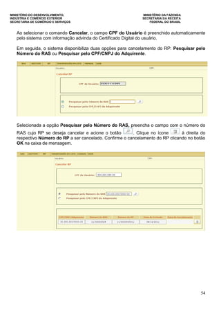 MINISTÉRIO DO DESENVOLVIMENTO, MINISTÉRIO DA FAZENDA
INDÚSTRIA E COMÉRCIO EXTERIOR SECRETARIA DA RECEITA
SECRETARIA DE COMÉRCIO E SERVIÇOS FEDERAL DO BRASIL
54
Ao selecionar o comando Cancelar, o campo CPF do Usuário é preenchido automaticamente
pelo sistema com informação advinda do Certificado Digital do usuário.
Em seguida, o sistema disponibiliza duas opções para cancelamento do RP: Pesquisar pelo
Número do RAS ou Pesquisar pelo CPF/CNPJ do Adquirente.
Selecionada a opção Pesquisar pelo Número do RAS, preencha o campo com o número do
RAS cujo RP se deseja cancelar e acione o botão . Clique no ícone à direita do
respectivo Número do RP a ser cancelado. Confirme o cancelamento do RP clicando no botão
OK na caixa de mensagem.
 