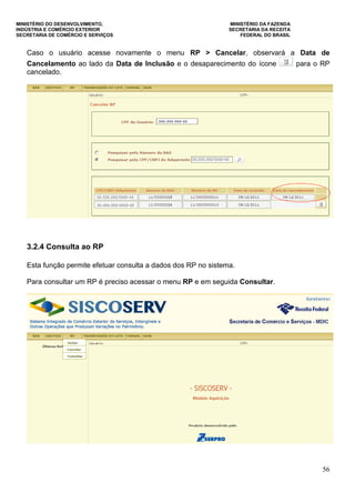 MINISTÉRIO DO DESENVOLVIMENTO, MINISTÉRIO DA FAZENDA
INDÚSTRIA E COMÉRCIO EXTERIOR SECRETARIA DA RECEITA
SECRETARIA DE COMÉRCIO E SERVIÇOS FEDERAL DO BRASIL
56
Caso o usuário acesse novamente o menu RP > Cancelar, observará a Data de
Cancelamento ao lado da Data de Inclusão e o desaparecimento do ícone para o RP
cancelado.
3.2.4 Consulta ao RP
Esta função permite efetuar consulta a dados dos RP no sistema.
Para consultar um RP é preciso acessar o menu RP e em seguida Consultar.
 
