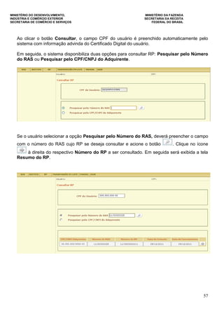 MINISTÉRIO DO DESENVOLVIMENTO, MINISTÉRIO DA FAZENDA
INDÚSTRIA E COMÉRCIO EXTERIOR SECRETARIA DA RECEITA
SECRETARIA DE COMÉRCIO E SERVIÇOS FEDERAL DO BRASIL
57
Ao clicar o botão Consultar, o campo CPF do usuário é preenchido automaticamente pelo
sistema com informação advinda do Certificado Digital do usuário.
Em seguida, o sistema disponibiliza duas opções para consultar RP: Pesquisar pelo Número
do RAS ou Pesquisar pelo CPF/CNPJ do Adquirente.
Se o usuário selecionar a opção Pesquisar pelo Número do RAS, deverá preencher o campo
com o número do RAS cujo RP se deseja consultar e acione o botão . Clique no ícone
à direita do respectivo Número do RP a ser consultado. Em seguida será exibida a tela
Resumo do RP.
 