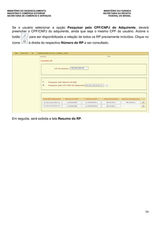 MINISTÉRIO DO DESENVOLVIMENTO, MINISTÉRIO DA FAZENDA
INDÚSTRIA E COMÉRCIO EXTERIOR SECRETARIA DA RECEITA
SECRETARIA DE COMÉRCIO E SERVIÇOS FEDERAL DO BRASIL
58
Se o usuário selecionar a opção Pesquisar pelo CPF/CNPJ do Adquirente, deverá
preencher o CPF/CNPJ do adquirente, ainda que seja o mesmo CPF do usuário. Acione o
botão para ser disponibilizada a relação de todos os RP previamente incluídos. Clique no
ícone à direita do respectivo Número do RP a ser consultado.
Em seguida, será exibida a tela Resumo do RP.
 