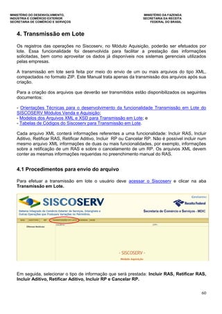 MINISTÉRIO DO DESENVOLVIMENTO, MINISTÉRIO DA FAZENDA
INDÚSTRIA E COMÉRCIO EXTERIOR SECRETARIA DA RECEITA
SECRETARIA DE COMÉRCIO E SERVIÇOS FEDERAL DO BRASIL
60
4. Transmissão em Lote
Os registros das operações no Siscoserv, no Módulo Aquisição, poderão ser efetuados por
lote. Essa funcionalidade foi desenvolvida para facilitar a prestação das informações
solicitadas, bem como aproveitar os dados já disponíveis nos sistemas gerenciais utilizados
pelas empresas.
A transmissão em lote será feita por meio do envio de um ou mais arquivos do tipo XML,
compactados no formato ZIP. Este Manual trata apenas da transmissão dos arquivos após sua
criação.
Para a criação dos arquivos que deverão ser transmitidos estão disponibilizados os seguintes
documentos:
- Orientações Técnicas para o desenvolvimento da funcionalidade Transmissão em Lote do
SISCOSERV Módulos Venda e Aquisição;
- Modelos dos Arquivos XML e XSD para Transmissão em Lote; e
- Tabelas de Códigos do Siscoserv para Transmissão em Lote.
Cada arquivo XML conterá informações referentes a uma funcionalidade: Incluir RAS, Incluir
Aditivo, Retificar RAS, Retificar Aditivo, Incluir RP ou Cancelar RP. Não é possível incluir num
mesmo arquivo XML informações de duas ou mais funcionalidades, por exemplo, informações
sobre a retificação de um RAS e sobre o cancelamento de um RP. Os arquivos XML devem
conter as mesmas informações requeridas no preenchimento manual do RAS.
4.1 Procedimentos para envio do arquivo
Para efetuar a transmissão em lote o usuário deve acessar o Siscoserv e clicar na aba
Transmissão em Lote.
Em seguida, selecionar o tipo de informação que será prestada: Incluir RAS, Retificar RAS,
Incluir Aditivo, Retificar Aditivo, Incluir RP e Cancelar RP.
 