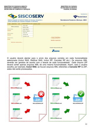 MINISTÉRIO DO DESENVOLVIMENTO, MINISTÉRIO DA FAZENDA
INDÚSTRIA E COMÉRCIO EXTERIOR SECRETARIA DA RECEITA
SECRETARIA DE COMÉRCIO E SERVIÇOS FEDERAL DO BRASIL
61
O usuário deverá atentar para o envio dos arquivos corretos em cada funcionalidade
selecionada (Incluir RAS, Retificar RAS, Incluir RP, Cancelar RP etc.). Os arquivos XML
deverão ser gerados de acordo com o leiaute de cada funcionalidade. Cada arquivo ZIP
deverá conter apenas arquivos XML de uma mesma funcionalidade. Assim, caso o usuário
escolha, por exemplo, Incluir RAS, se houver arquivos XML referentes a Cancelar RP no ZIP,
estes não serão processados.
 
