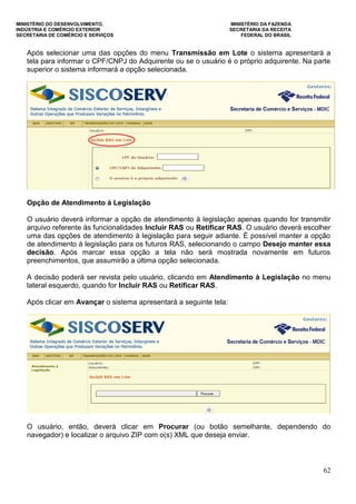 MINISTÉRIO DO DESENVOLVIMENTO, MINISTÉRIO DA FAZENDA
INDÚSTRIA E COMÉRCIO EXTERIOR SECRETARIA DA RECEITA
SECRETARIA DE COMÉRCIO E SERVIÇOS FEDERAL DO BRASIL
62
Após selecionar uma das opções do menu Transmissão em Lote o sistema apresentará a
tela para informar o CPF/CNPJ do Adquirente ou se o usuário é o próprio adquirente. Na parte
superior o sistema informará a opção selecionada.
Opção de Atendimento à Legislação
O usuário deverá informar a opção de atendimento à legislação apenas quando for transmitir
arquivo referente às funcionalidades Incluir RAS ou Retificar RAS. O usuário deverá escolher
uma das opções de atendimento à legislação para seguir adiante. É possível manter a opção
de atendimento à legislação para os futuros RAS, selecionando o campo Desejo manter essa
decisão. Após marcar essa opção a tela não será mostrada novamente em futuros
preenchimentos, que assumirão a última opção selecionada.
A decisão poderá ser revista pelo usuário, clicando em Atendimento à Legislação no menu
lateral esquerdo, quando for Incluir RAS ou Retificar RAS.
Após clicar em Avançar o sistema apresentará a seguinte tela:
O usuário, então, deverá clicar em Procurar (ou botão semelhante, dependendo do
navegador) e localizar o arquivo ZIP com o(s) XML que deseja enviar.
 