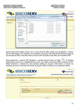 MINISTÉRIO DO DESENVOLVIMENTO, MINISTÉRIO DA FAZENDA
INDÚSTRIA E COMÉRCIO EXTERIOR SECRETARIA DA RECEITA
SECRETARIA DE COMÉRCIO E SERVIÇOS FEDERAL DO BRASIL
63
Cada arquivo ZIP poderá conter um ou mais arquivos XML, desde que respeitado o mesmo
tipo de informação a ser prestada. Por exemplo, um arquivo ZIP pode conter diversos arquivos
de Inclusão de RAS, mas este mesmo arquivo ZIP não pode conter XML de Inclusão de RP.
Após selecionar o arquivo ZIP desejado, o usuário deverá clicar no botão . O sistema
apresentará a tela com o detalhamento do lote, com todos os arquivos XML contidos no ZIP.
Neste momento o sistema faz uma primeira análise do arquivo, informando: o número do
protocolo de envio, uma lista com todos os arquivos XML enviados e seu respectivo status.
 