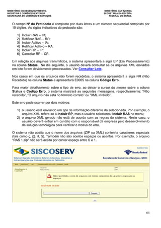 MINISTÉRIO DO DESENVOLVIMENTO, MINISTÉRIO DA FAZENDA
INDÚSTRIA E COMÉRCIO EXTERIOR SECRETARIA DA RECEITA
SECRETARIA DE COMÉRCIO E SERVIÇOS FEDERAL DO BRASIL
64
O campo Nº do Protocolo é composto por duas letras e um número sequencial composto por
10 dígitos. As siglas indicativas do protocolo são:
1) Incluir RAS – IR;
2) Retificar RAS – RR;
3) Incluir Aditivo – IA;
4) Retificar Aditivo – RA;
5) Incluir RP – IP;
6) Cancelar RP – CP.
Em relação aos arquivos transmitidos, o sistema apresentará a sigla EP (Em Processamento)
na coluna Status. No dia seguinte, o usuário deverá consultar se os arquivos XML enviados
em lote foram devidamente processados. Ver Consultar Lote.
Nos casos em que os arquivos não forem recebidos, o sistema apresentará a sigla NR (Não
Recebido) na coluna Status e apresentará E0005 na coluna Código Erro.
Para maior detalhamento sobre o tipo de erro, ao deixar o cursor do mouse sobre a coluna
Status e Código Erro, o sistema mostrará as seguintes mensagens, respectivamente: “Não
recebido”, “O arquivo não está no formato correto” ou “XML inválido”.
Este erro pode ocorrer por dois motivos:
1) o usuário está enviando um tipo de informação diferente da selecionada. Por exemplo, o
arquivo XML refere-se a Incluir RP, mas o usuário selecionou Incluir RAS no menu;
2) o arquivo XML gerado não está de acordo com as regras do sistema. Neste caso, o
usuário deverá entrar em contato com o responsável da empresa pelo desenvolvimento
da solução tecnológica para verificar o motivo do erro.
O sistema não aceita que o nome dos arquivos (ZIP ou XML) contenha caracteres especiais
(tais como ç, @, #, $). Também não são aceitos espaços ou acentos. Por exemplo, o arquivo
"RAS 1.zip" não será aceito por conter espaço entre S e 1.
 
