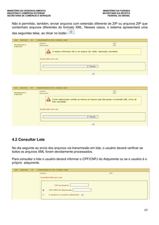 MINISTÉRIO DO DESENVOLVIMENTO, MINISTÉRIO DA FAZENDA
INDÚSTRIA E COMÉRCIO EXTERIOR SECRETARIA DA RECEITA
SECRETARIA DE COMÉRCIO E SERVIÇOS FEDERAL DO BRASIL
65
Não é permitido, também, enviar arquivos com extensão diferente de ZIP ou arquivos ZIP que
contenham arquivos diferentes do formato XML. Nesses casos, o sistema apresentará uma
das seguintes telas, ao clicar no botão :
4.2 Consultar Lote
No dia seguinte ao envio dos arquivos via transmissão em lote, o usuário deverá verificar se
todos os arquivos XML foram devidamente processados.
Para consultar o lote o usuário deverá informar o CPF/CNPJ do Adquirente ou se o usuário é o
próprio adquirente.
 