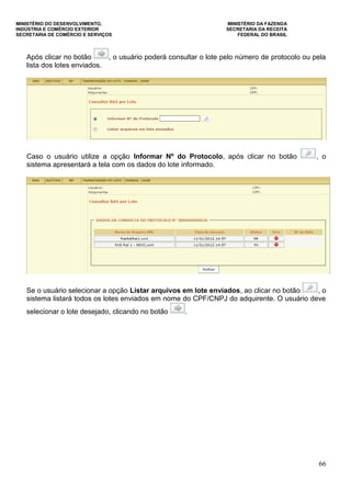 MINISTÉRIO DO DESENVOLVIMENTO, MINISTÉRIO DA FAZENDA
INDÚSTRIA E COMÉRCIO EXTERIOR SECRETARIA DA RECEITA
SECRETARIA DE COMÉRCIO E SERVIÇOS FEDERAL DO BRASIL
66
Após clicar no botão , o usuário poderá consultar o lote pelo número de protocolo ou pela
lista dos lotes enviados.
Caso o usuário utilize a opção Informar Nº do Protocolo, após clicar no botão , o
sistema apresentará a tela com os dados do lote informado.
Se o usuário selecionar a opção Listar arquivos em lote enviados, ao clicar no botão , o
sistema listará todos os lotes enviados em nome do CPF/CNPJ do adquirente. O usuário deve
selecionar o lote desejado, clicando no botão .
 