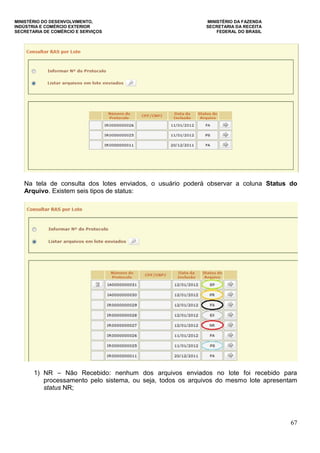 MINISTÉRIO DO DESENVOLVIMENTO, MINISTÉRIO DA FAZENDA
INDÚSTRIA E COMÉRCIO EXTERIOR SECRETARIA DA RECEITA
SECRETARIA DE COMÉRCIO E SERVIÇOS FEDERAL DO BRASIL
67
Na tela de consulta dos lotes enviados, o usuário poderá observar a coluna Status do
Arquivo. Existem seis tipos de status:
1) NR – Não Recebido: nenhum dos arquivos enviados no lote foi recebido para
processamento pelo sistema, ou seja, todos os arquivos do mesmo lote apresentam
status NR;
 