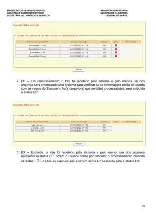 MINISTÉRIO DO DESENVOLVIMENTO, MINISTÉRIO DA FAZENDA
INDÚSTRIA E COMÉRCIO EXTERIOR SECRETARIA DA RECEITA
SECRETARIA DE COMÉRCIO E SERVIÇOS FEDERAL DO BRASIL
68
2) EP – Em Processamento: o lote foi recebido pelo sistema e pelo menos um dos
arquivos será processado pelo sistema para verificar se as informações estão de acordo
com as regras do Siscoserv. Ao(s) arquivo(s) que será(ão) processado(s), será atribuído
o status EP;
3) EX – Excluído: o lote foi recebido pelo sistema e pelo menos um dos arquivos
apresentava status EP, porém o usuário optou por cancelar o processamento clicando
no botão . Todos os arquivos que estavam como EP passarão para o status EX;
 