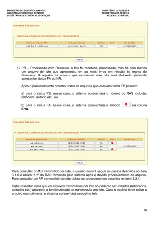 MINISTÉRIO DO DESENVOLVIMENTO, MINISTÉRIO DA FAZENDA
INDÚSTRIA E COMÉRCIO EXTERIOR SECRETARIA DA RECEITA
SECRETARIA DE COMÉRCIO E SERVIÇOS FEDERAL DO BRASIL
70
6) PR – Processado com Ressalva: o lote foi recebido, processado, mas há pelo menos
um arquivo do lote que apresentou um ou mais erros em relação às regras do
Siscoserv. O registro do arquivo que apresentar erro não será efetivado, podendo
apresentar status FA ou NR.
Após o processamento noturno, todos os arquivos que estavam como EP passam:
a) para o status PS: nesse caso, o sistema apresentará o número do RAS incluído,
retificado, aditado etc.; ou
b) para o status FA: nesse caso, o sistema apresentará o símbolo na coluna
Erro.
Para consultar o RAS transmitido via lote, o usuário deverá seguir os passos descritos no item
3.1.6 e utilizar o nº do RAS fornecido pelo sistema após o devido processamento do arquivo.
Para consultar um RP transmitido via lote utilizar os procedimentos descritos no item 3.2.4.
Cabe ressaltar ainda que os arquivos transmitidos por lote só poderão ser editados (retificados,
aditados etc.) utilizando a funcionalidade da transmissão em lote. Caso o usuário tente editar o
arquivo manualmente, o sistema apresentará a seguinte tela:
 