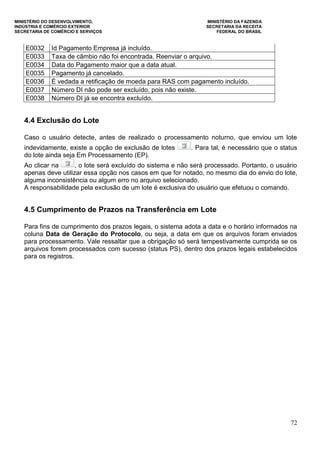 MINISTÉRIO DO DESENVOLVIMENTO, MINISTÉRIO DA FAZENDA
INDÚSTRIA E COMÉRCIO EXTERIOR SECRETARIA DA RECEITA
SECRETARIA DE COMÉRCIO E SERVIÇOS FEDERAL DO BRASIL
72
E0032 Id Pagamento Empresa já incluído.
E0033 Taxa de câmbio não foi encontrada. Reenviar o arquivo.
E0034 Data do Pagamento maior que a data atual.
E0035 Pagamento já cancelado.
E0036 É vedada a retificação de moeda para RAS com pagamento incluído.
E0037 Número DI não pode ser excluído, pois não existe.
E0038 Número DI já se encontra excluído.
4.4 Exclusão do Lote
Caso o usuário detecte, antes de realizado o processamento noturno, que enviou um lote
indevidamente, existe a opção de exclusão de lotes . Para tal, é necessário que o status
do lote ainda seja Em Processamento (EP).
Ao clicar na , o lote será excluído do sistema e não será processado. Portanto, o usuário
apenas deve utilizar essa opção nos casos em que for notado, no mesmo dia do envio do lote,
alguma inconsistência ou algum erro no arquivo selecionado.
A responsabilidade pela exclusão de um lote é exclusiva do usuário que efetuou o comando.
4.5 Cumprimento de Prazos na Transferência em Lote
Para fins de cumprimento dos prazos legais, o sistema adota a data e o horário informados na
coluna Data de Geração do Protocolo, ou seja, a data em que os arquivos foram enviados
para processamento. Vale ressaltar que a obrigação só será tempestivamente cumprida se os
arquivos forem processados com sucesso (status PS), dentro dos prazos legais estabelecidos
para os registros.
 