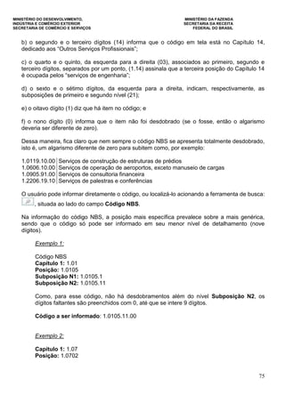 MINISTÉRIO DO DESENVOLVIMENTO, MINISTÉRIO DA FAZENDA
INDÚSTRIA E COMÉRCIO EXTERIOR SECRETARIA DA RECEITA
SECRETARIA DE COMÉRCIO E SERVIÇOS FEDERAL DO BRASIL
75
b) o segundo e o terceiro dígitos (14) informa que o código em tela está no Capítulo 14,
dedicado aos “Outros Serviços Profissionais”;
c) o quarto e o quinto, da esquerda para a direita (03), associados ao primeiro, segundo e
terceiro dígitos, separados por um ponto, (1.14) assinala que a terceira posição do Capítulo 14
é ocupada pelos “serviços de engenharia”;
d) o sexto e o sétimo dígitos, da esquerda para a direita, indicam, respectivamente, as
subposições de primeiro e segundo nível (21);
e) o oitavo dígito (1) diz que há item no código; e
f) o nono dígito (0) informa que o item não foi desdobrado (se o fosse, então o algarismo
deveria ser diferente de zero).
Dessa maneira, fica claro que nem sempre o código NBS se apresenta totalmente desdobrado,
isto é, um algarismo diferente de zero para subitem como, por exemplo:
1.0119.10.00 Serviços de construção de estruturas de prédios
1.0606.10.00 Serviços de operação de aeroportos, exceto manuseio de cargas
1.0905.91.00 Serviços de consultoria financeira
1.2206.19.10 Serviços de palestras e conferências
O usuário pode informar diretamente o código, ou localizá-lo acionando a ferramenta de busca:
, situada ao lado do campo Código NBS.
Na informação do código NBS, a posição mais específica prevalece sobre a mais genérica,
sendo que o código só pode ser informado em seu menor nível de detalhamento (nove
dígitos).
Exemplo 1:
Código NBS
Capítulo 1: 1.01
Posição: 1.0105
Subposição N1: 1.0105.1
Subposição N2: 1.0105.11
Como, para esse código, não há desdobramentos além do nível Subposição N2, os
dígitos faltantes são preenchidos com 0, até que se intere 9 dígitos.
Código a ser informado: 1.0105.11.00
Exemplo 2:
Capítulo 1: 1.07
Posição: 1.0702
 