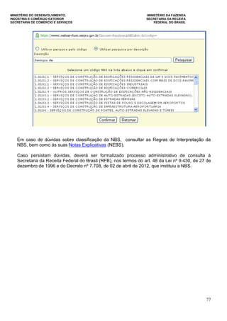 MINISTÉRIO DO DESENVOLVIMENTO, MINISTÉRIO DA FAZENDA
INDÚSTRIA E COMÉRCIO EXTERIOR SECRETARIA DA RECEITA
SECRETARIA DE COMÉRCIO E SERVIÇOS FEDERAL DO BRASIL
77
Em caso de dúvidas sobre classificação da NBS, consultar as Regras de Interpretação da
NBS, bem como às suas Notas Explicativas (NEBS).
Caso persistam dúvidas, deverá ser formalizado processo administrativo de consulta à
Secretaria da Receita Federal do Brasil (RFB), nos termos do art. 48 da Lei nº 9.430, de 27 de
dezembro de 1996 e do Decreto nº 7.708, de 02 de abril de 2012, que instituiu a NBS.
 