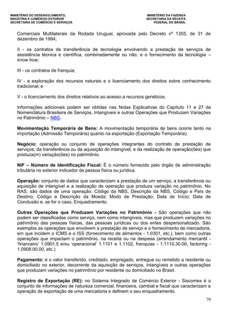 MINISTÉRIO DO DESENVOLVIMENTO, MINISTÉRIO DA FAZENDA
INDÚSTRIA E COMÉRCIO EXTERIOR SECRETARIA DA RECEITA
SECRETARIA DE COMÉRCIO E SERVIÇOS FEDERAL DO BRASIL
79
Comerciais Multilaterais da Rodada Uruguai, aprovada pelo Decreto nº 1355, de 31 de
dezembro de 1994;
II - os contratos de transferência de tecnologia envolvendo a prestação de serviços de
assistência técnica e científica, combinadamente ou não, e o fornecimento da tecnologia –
know how;
III - os contratos de franquia;
IV - a exploração dos recursos naturais e o licenciamento dos direitos sobre conhecimento
tradicional; e
V - o licenciamento dos direitos relativos ao acesso a recursos genéticos.
Informações adicionais podem ser obtidas nas Notas Explicativas do Capítulo 11 e 27 da
Nomenclatura Brasileira de Serviços, Intangíveis e outras Operações que Produzam Variações
no Patrimônio – NBS.
Movimentação Temporária de Bens: A movimentação temporária de bens ocorre tanto na
importação (Admissão Temporária) quanto na exportação (Exportação Temporária).
Negócio: operação ou conjunto de operações integrantes do contrato de prestação de
serviços; da transferência ou da aquisição do intangível; e da realização de operação(ões) que
produza(m) variação(ões) no patrimônio.
NIF – Número de Identificação Fiscal: É o número fornecido pelo órgão de administração
tributária no exterior indicador de pessoa física ou jurídica.
Operação: conjunto de dados que caracterizam a prestação de um serviço, a transferência ou
aquisição de intangível e a realização de operação que produza variação no patrimônio. No
RAS, são dados de uma operação: Código da NBS, Descrição da NBS, Código e País de
Destino; Código e Descrição da Moeda; Modo de Prestação; Data de Início; Data de
Conclusão e, se for o caso, Enquadramento.
Outras Operações que Produzam Variações no Patrimônio - São operações que não
podem ser classificadas como serviço, nem como intangíveis, mas que produzem variações no
patrimônio das pessoas físicas, das pessoas jurídicas ou dos entes despersonalizado. São
exemplos as operações que envolvem a prestação de serviço e o fornecimento de mercadoria,
em que incidem o ICMS e o ISS (fornecimento de alimentos - 1.0301, etc.), bem como outras
operações que impactam o patrimônio, na receita ou na despesa (arrendamento mercantil -
„financeiro‟ 1.0901.5 e/ou „operacional‟ 1.1101 e 1.1102, franquias - 1.1110.30.00, factoring -
1.0908.00.00, etc.)
Pagamento: é o valor transferido, creditado, empregado, entregue ou remetido a residente ou
domiciliado no exterior, decorrente da aquisição de serviços, intangíveis e outras operações
que produzam variações no patrimônio por residente ou domiciliado no Brasil.
Registro de Exportação (RE): no Sistema Integrado de Comércio Exterior - Siscomex é o
conjunto de informações de natureza comercial, financeira, cambial e fiscal que caracterizam a
operação de exportação de uma mercadoria e definem o seu enquadramento.
 