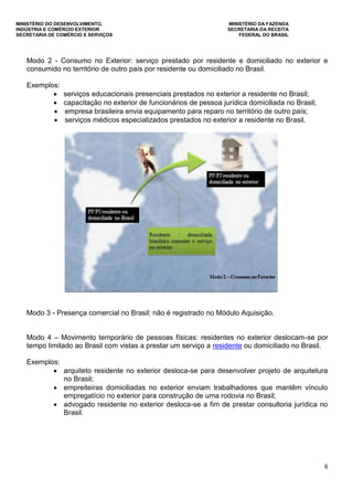MINISTÉRIO DO DESENVOLVIMENTO, MINISTÉRIO DA FAZENDA
INDÚSTRIA E COMÉRCIO EXTERIOR SECRETARIA DA RECEITA
SECRETARIA DE COMÉRCIO E SERVIÇOS FEDERAL DO BRASIL
8
Modo 2 - Consumo no Exterior: serviço prestado por residente e domiciliado no exterior e
consumido no território de outro país por residente ou domiciliado no Brasil.
Exemplos:
 serviços educacionais presenciais prestados no exterior a residente no Brasil;
 capacitação no exterior de funcionários de pessoa jurídica domiciliada no Brasil;
 empresa brasileira envia equipamento para reparo no território de outro país;
 serviços médicos especializados prestados no exterior a residente no Brasil.
Modo 3 - Presença comercial no Brasil: não é registrado no Módulo Aquisição.
Modo 4 – Movimento temporário de pessoas físicas: residentes no exterior deslocam-se por
tempo limitado ao Brasil com vistas a prestar um serviço a residente ou domiciliado no Brasil.
Exemplos:
 arquiteto residente no exterior desloca-se para desenvolver projeto de arquitetura
no Brasil;
 empreiteiras domiciliadas no exterior enviam trabalhadores que mantêm vínculo
empregatício no exterior para construção de uma rodovia no Brasil;
 advogado residente no exterior desloca-se a fim de prestar consultoria jurídica no
Brasil.
 
