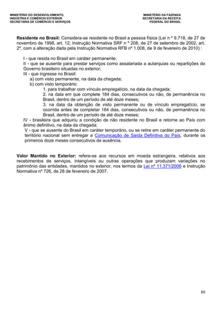 MINISTÉRIO DO DESENVOLVIMENTO, MINISTÉRIO DA FAZENDA
INDÚSTRIA E COMÉRCIO EXTERIOR SECRETARIA DA RECEITA
SECRETARIA DE COMÉRCIO E SERVIÇOS FEDERAL DO BRASIL
80
Residente no Brasil: Considera-se residente no Brasil a pessoa física (Lei n º 9.718, de 27 de
novembro de 1998, art. 12; Instrução Normativa SRF n º 208, de 27 de setembro de 2002, art.
2º, com a alteração dada pela Instrução Normativa RFB nº 1.008, de 9 de fevereiro de 2010) :
I - que resida no Brasil em caráter permanente;
II - que se ausente para prestar serviços como assalariada a autarquias ou repartições do
Governo brasileiro situadas no exterior;
III - que ingresse no Brasil:
a) com visto permanente, na data da chegada;
b) com visto temporário:
1. para trabalhar com vínculo empregatício, na data da chegada;
2. na data em que complete 184 dias, consecutivos ou não, de permanência no
Brasil, dentro de um período de até doze meses;
3. na data da obtenção de visto permanente ou de vínculo empregatício, se
ocorrida antes de completar 184 dias, consecutivos ou não, de permanência no
Brasil, dentro de um período de até doze meses;
IV - brasileira que adquiriu a condição de não residente no Brasil e retorne ao País com
ânimo definitivo, na data da chegada;
V - que se ausente do Brasil em caráter temporário, ou se retire em caráter permanente do
território nacional sem entregar a Comunicação de Saída Definitiva do País, durante os
primeiros doze meses consecutivos de ausência.
Valor Mantido no Exterior: refere-se aos recursos em moeda estrangeira, relativos aos
recebimentos de serviços, intangíveis ou outras operações que produzam variações no
patrimônio das entidades, mantidos no exterior, nos termos da Lei nº 11.371/2006 e Instrução
Normativa nº 726, de 28 de fevereiro de 2007.
 
