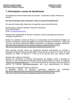 MINISTÉRIO DO DESENVOLVIMENTO, MINISTÉRIO DA FAZENDA
INDÚSTRIA E COMÉRCIO EXTERIOR SECRETARIA DA RECEITA
SECRETARIA DE COMÉRCIO E SERVIÇOS FEDERAL DO BRASIL
81
7. Informações e canais de atendimento
A divulgação de eventos relacionados ao Siscoserv é realizada na seção “Notícias” do
sistema.
Em caso de dúvidas sobre o Siscoserv, quais os canais de atendimento?
Em caso de dúvidas estão disponíveis os seguintes canais para atendimento:
Dúvidas sobre o Acesso e Aspectos Técnicos do Siscoserv:
Fone: 0800-9782331
Email: css.serpro@serpro.gov.br
Dúvidas sobre classificação de serviços, intangíveis e outras operações que produzam
variações no patrimônio:
Deverá ser realizada consulta às Regras de Interpretação da Nomenclatura Brasileira de
Serviços, Intangíveis e Outras Operações que Produzam Variações no Patrimônio – NBS, bem
como às suas Notas Explicativas (NEBS), disponíveis nos seguintes endereços eletrônicos:
http://www.desenvolvimento.gov.br/sitio/interna/interna.php?area=4&menu=3412 .
http://www.receita.fazenda.gov.br/Legislacao/LegisAssunto/siscoserv.htm
Caso persistam dúvidas, deverá ser formalizado processo administrativo de consulta à
Secretaria da Receita Federal do Brasil (RFB), nos termos do art. 48 da Lei nº 9.430, de 27 de
dezembro de 1996 e do Decreto nº 7.708, de 02 de abril de 2012, que instituiu a NBS.
Dúvidas sobre registro no Siscoserv:
Deverão ser consultados os Manuais Informatizados dos Módulos Venda e Aquisição do
Siscoserv no sítio da Secretaria da Receita Federal do Brasil (RFB) na Internet, no endereço
<http://www.receita.fazenda.gov.br> e no sítio da Secretaria de Comércio e Serviços (SCS) na
Internet, no endereço http://www.mdic.gov.br, bem como disponibilizados no Sistema.
Dúvidas sobre a legislação relativa ao Siscoserv:
A legislação relativa ao Siscoserv encontra-se disponível nos endereços:
http://www.desenvolvimento.gov.br/sitio/interna/interna.php?area=4&menu=2235
http://www.receita.fazenda.gov.br/Legislacao/LegisAssunto/siscoserv.htm
 