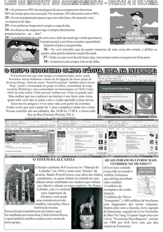 31 - Os primeiros 90% da montagem de um acampamento demoram
90% do tempo para sua execução. Os restantes 10% demoram outros 90%.
32 - Se um acampamento parece que esta indo bem, obviamente você
se esqueceu de algo.
33 - Um uniforme limpo atrai sempre a sopa do dia.
34 - As chances de esquecer algo é sempre diretamente
proporcional ao... ao ... uhn?
35 - Aprobabilidade de o pão cair com o lado da manteiga virado para baixo,
                             é proporcional a sua fome somada a quantidade
                                disponível para a sua patrulha.
                                36 - Se você perceber que há quatro maneiras de uma coisa dar errada, e driblar as
                              quatro, uma quinta maneira surgirá do nada.
                                37 - Toda vez que você decide fazer algo, tem sempre outra coisa para ser feita antes.
                                38 - Anatureza está sempre a favor da falha.


     O Escotismo tem que estar sempre se modernizando, assim sendo
    buscamos meios modernos e atuais de divulgação de nosso grupo de
 diversas formas. Além de nosso “Jornal Escotismo” também temos nosso
   “blog”, perfil e comunidade do grupo no Orkut, comunidade da tropa
  escoteira Mafeking e uma comunidade em homenagem ao Chefe Ualan,
  chefe da tropa sênior. Então pessoal venham nos visitar na grande rede.
  Mas melhor que nos conhecer na internet é nos fazer uma visita,
 quem sabe você não se junta a nós e venha aprender coisas novas,
   fazer novos amigos e viver uma vida com gosto de aventura
Então vocês que tem a partir de 7 anos completos venha nos visitar
Nossas reuniões são aos sábados, das 14:00 às 17:00 h. e nossa sede
                fica na Rua Floriano Peixoto 382 A
              (entrada lateral do salão da FENOSSA




                      O TOTEM DA ALCATEIA                                     QUAIS FORAM OS LIVROS MAIS
                                                                                  VENDIDOS NO MUNDO???
                        O bastão conforme B-P escreveu no “Manual do O livro mais vendido
                            Lobinho” em 1916 é como uma “brasão” da         e mais lido no mundo é
                        alcatéia. Baden Powell trouxe essa idéia dos índios a bíblia. Estimasse
                          canadenses, os quais tinham na entrada de suas     que até hoje já tenham
                         aldeias totens entalhados em madeira que tinham sido vendidos
                          por objetivo afastar os maus espíritos. No Ramo 11 milhões de
                          Lobinho, este é o símbolo                         exemplares da versão
                             mais importante da                             integral,
                             Alcatéia e nele pode                           12 milhões do “Novo
                         estar contida através de                            Testamento”, e 400 milhões de brochuras
                        entalhes, inscrições, fitas a                       com fragmentos dos textos originais.
                       história da mesma.                                   Depois dela vem o Alcorão, livro sagrado
NossaAlcatéia também tem um totem o qual                                    do Islamismo, seguido do Livro Vermelho
foi entalhado por nosso Kaa, Chefe Gilmar Rizzo,                            de Mao Tse Tung. O quarto lugar esta com
o qual também entalhou a placa com o nome de                                o livro “Escotismo Para Rapazes”, escrito
nosso grupo.                                                                em 1908 por B-P, livro este que deu
                                                                            origem ao Escotismo.
 