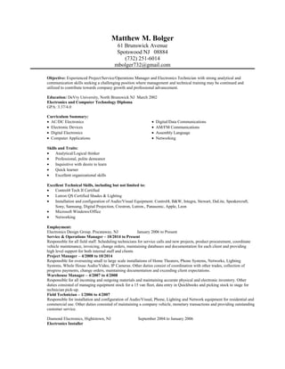 Matthew M. Bolger
61 Brunswick Avenue
Spotswood NJ 08884
(732) 251-6014
mbolger732@gmail.com
Objective: Experienced Project/Service/Operations Manager and Electronics Technician with strong analytical and
communication skills seeking a challenging position where management and technical training may be continued and
utilized to contribute towards company growth and professional advancement.
Education: DeVry University, North Brunswick NJ March 2002
Electronics and Computer Technology Diploma
GPA: 3.37/4.0
Curriculum Summary:
• AC/DC Electronics • Digital/Data Communications
• Electronic Devices • AM/FM Communications
• Digital Electronics • Assembly Language
• Computer Applications • Networking
Skills and Traits:
• Analytical/Logical thinker
• Professional, polite demeanor
• Inquisitive with desire to learn
• Quick learner
• Excellent organizational skills
Excellent Technical Skills, including but not limited to:
• Control4 Tech II Certified
• Lutron QS Certified Shades & Lighting
• Installation and configuration of Audio/Visual Equipment: Control4, B&W, Integra, Stewart, DaLite, Speakercraft,
Sony, Samsung, Digital Projection, Crestron, Lutron., Panasonic, Apple, Leon
• Microsoft Windows/Office
• Networking
Employment:
Electronics Design Group. Piscataway, NJ January 2006 to Present
Service & Operations Manager – 10/2014 to Present
Responsible for all field staff. Scheduling technicians for service calls and new projects, product procurement, coordinate
vehicle maintenance, invoicing, change orders, maintaining databases and documentation for each client and providing
high level support for both internal staff and clients
Project Manager – 4/2008 to 10/2014
Responsible for overseeing small to large scale installations of Home Theaters, Phone Systems, Networks, Lighting
Systems, Whole House Audio/Video, IP Cameras. Other duties consist of coordination with other trades, collection of
progress payments, change orders, maintaining documentation and exceeding client expectations.
Warehouse Manager – 4/2007 to 4/2008
Responsible for all incoming and outgoing materials and maintaining accurate physical and electronic inventory. Other
duties consisted of managing equipment stock for a 15 van fleet, data entry in Quickbooks and picking stock to stage for
technician pick-up.
Field Technician – 1/2006 to 4/2007
Responsible for installation and configuration of Audio/Visual, Phone, Lighting and Network equipment for residential and
commercial use. Other duties consisted of maintaining a company vehicle, monetary transactions and providing outstanding
customer service.
Diamond Electronics, Hightstown, NJ September 2004 to January 2006
Electronics Installer
 