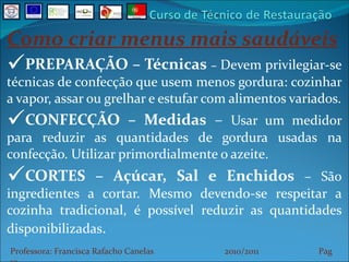 Como criar menus mais saudáveis PREPARAÇÃO – Técnicas  –  Devem privilegiar-se técnicas de confecção que usem menos gordura: cozinhar a vapor, assar ou grelhar e estufar com alimentos variados. CONFECÇÃO – Medidas  –  Usar um medidor para reduzir as quantidades de gordura usadas na confecção. Utilizar primordialmente o azeite. CORTES – Açúcar, Sal e Enchidos  – São ingredientes a cortar. Mesmo devendo-se respeitar a cozinha tradicional, é possível reduzir as quantidades disponibilizadas . Professora: Francisca Rafacho Canelas  2010/2011  Pag    