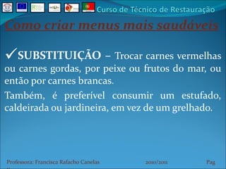 Como criar menus mais saudáveis SUBSTITUIÇÃO –  Trocar carnes vermelhas ou carnes gordas, por peixe ou frutos do mar, ou então por carnes brancas. Também, é preferível consumir um estufado, caldeirada ou jardineira, em vez de um grelhado. Professora: Francisca Rafacho Canelas  2010/2011  Pag    