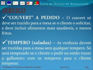 SERVIÇO “ COUVERT” A PEDIDO –  O couvert só deve ser trazido para a mesa se o cliente o solicitar, e deve incluir alimentos mais saudáveis, e menos fritos. TEMPERO (saladas) –  As verduras devem ser trazidas para a mesa sem qualquer tempero. Só será temperado se o cliente o pedir ou então trazer o galheteiro com os temperos para o cliente temperar. Professora: Francisca Rafacho Canelas  2010/2011  Pag    