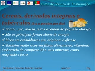 Cereais, derivados integrais e tubérculos  (6 a 11 porções por dia) Batata, pão, massa, arroz e cereais do pequeno almoço São os principais fornecedores de energia Ricos em carboidratos que originam a glicose Também muito ricos em fibras alimentares, vitaminas (sobretudo do complexo B) e  sais minerais, como magnésio e ferro Professora: Francisca Rafacho Canelas  2010/2011  Pag    