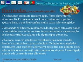 Hortícolas  (3 a 5 porções por dia) Os legumes são muito ricos em água, fibras alimentares, vitaminas B e C e sais minerais. O seu conteúdo em gordura e açúcar é baixo o que lhes confere muito baixo valor energético Associado às diferentes colorações dos legumes estão associados os antioxidantes e muitas outros, importantíssimos na prevenção de doenças cardiovasculares e de alguns tipos de cancro. Na sopa, crus em saladas ou cozinhados das mais variadas formas a acompanhar o prato principal. Os legumes congelados constituem uma excelente alternativa pois o frio não diminui o seu valor nutricional e como já estão preparados são uma forma rápida e prática de consumir estes alimentos. Professora: Francisca Rafacho Canelas  2010/2011  Pag    