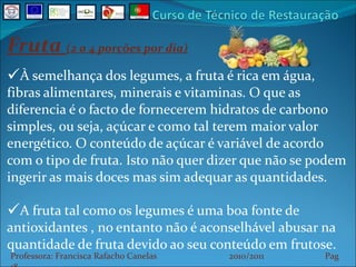 Fruta  (2 a 4 porções por dia) À semelhança dos legumes, a fruta é rica em água, fibras alimentares, minerais e vitaminas. O que as diferencia é o facto de fornecerem hidratos de carbono simples, ou seja, açúcar e como tal terem maior valor energético. O conteúdo de açúcar é variável de acordo com o tipo de fruta. Isto não quer dizer que não se podem ingerir as mais doces mas sim adequar as quantidades. A fruta tal como os legumes é uma boa fonte de antioxidantes , no entanto não é aconselhável abusar na quantidade de fruta devido ao seu conteúdo em frutose. Professora: Francisca Rafacho Canelas  2010/2011  Pag    