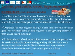 Carne, pescado, ovos, leguminosas e sementes  (2 a 3 porções por dia) Contêm proteínas de alto valor biológico, ferro, zinco e outros minerais e várias vitaminas nomeadamente a B12. Em relação aos teores de gordura neste grupo existem alimentos muito diferentes Os peixes são menos gordos do que a carne mas mesmo os peixes gordos são fornecedores de ácidos gordos e ómega3, importantes para a saúde cardiovascular. As leguminosas são ricas em hidratos de carbono complexos, na forma de amido e de proteínas de grande qualidade. Para além disso são uma boa fonte de fibras alimentares, de vitaminas (complexo B) e de minerais, como o magnésio e o ferro Professora: Francisca Rafacho Canelas  2010/2011  Pag    