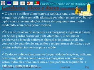 Gorduras, óleos e doces  (uso moderado) O azeite e os óleos alimentares, a banha, a nata, a manteiga e as margarinas podem ser utilizados para cozinhar, temperar ou barrar o pão mas as recomendações diárias são pequenas: uso muito moderado, com conta peso e medida O azeite, os óleos de sementes e as margarinas vegetais são ricos em ácidos gordos essenciais e em vitamina E. O seu maior problema é o facto de sofrerem alterações importantes da sua composição quando são aquecidos a temperaturas elevadas, o que origina substâncias nocivas para a saúde. Os doces independentemente da quantidade de açúcar, utilizam outros ingredientes como os ovos as margarinas ou manteiga, natas, todos eles ricos em calorias e que podem desequilibrar  a balança e aumentar o peso Professora: Francisca Rafacho Canelas  2010/2011  Pag    