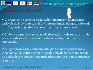 ÁGUA  (1,5 a 2 litros/dia) O organismo necessita de água diariamente em quantidades variáveis de indivíduo para indivíduo em função dos gastos de cada um. O grande objectivo é repor a quantidade que se perde Embora a água deva ser a bebida de eleição, pode ser substituída por chá, infusões de ervas ou cevada mas sempre sem açúcar adicionado. A ingestão de água é fundamental para manter a hidratação e uma boa saúde. Adultos com níveis de actividade física moderada ou activa devem consumir quantidades superiores para compensar as perdas Professora: Francisca Rafacho Canelas  2010/2011  Pag    